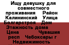 Ищу девушку для совместного проживания  › Район ­ Калининский › Улица ­ Болгарстроя › Дом ­ 1 › Этажность дома ­ 16 › Цена ­ 3 300 - Чувашия респ., Чебоксары г. Недвижимость » Квартиры аренда   